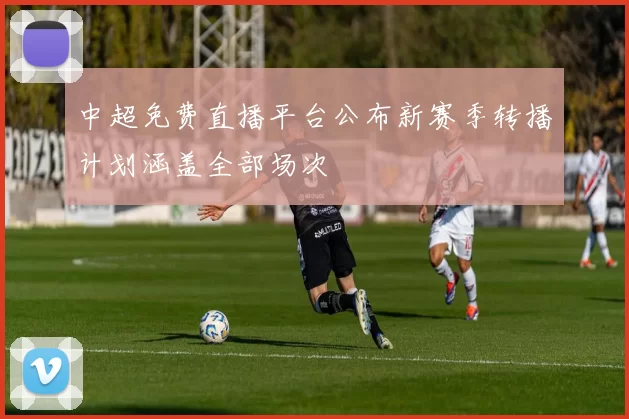 中超免费直播平台公布新赛季转播计划涵盖全部场次