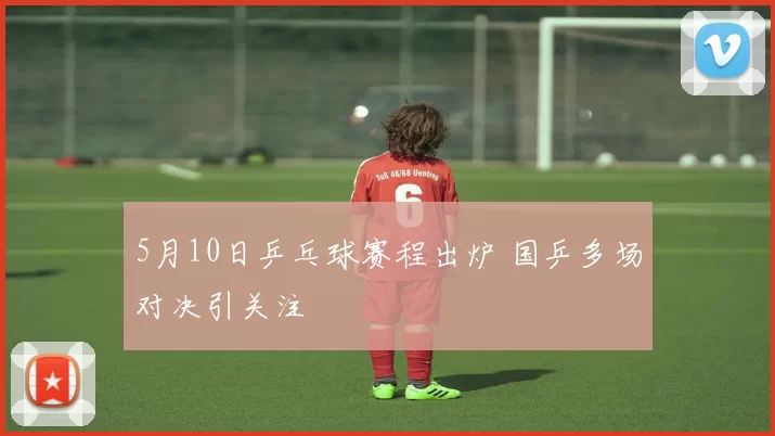 5月10日乒乓球赛程出炉 国乒多场对决引关注