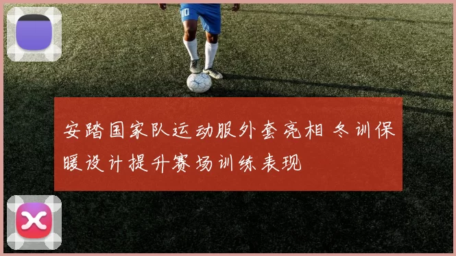 安踏国家队运动服外套亮相 冬训保暖设计提升赛场训练表现