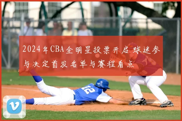 2024年CBA全明星投票开启 球迷参与决定首发名单与赛程看点