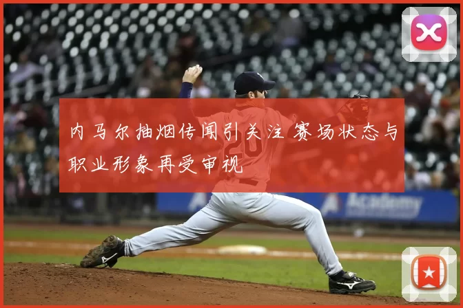 内马尔抽烟传闻引关注 赛场状态与职业形象再受审视