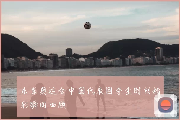 东京奥运会中国代表团夺金时刻精彩瞬间回顾