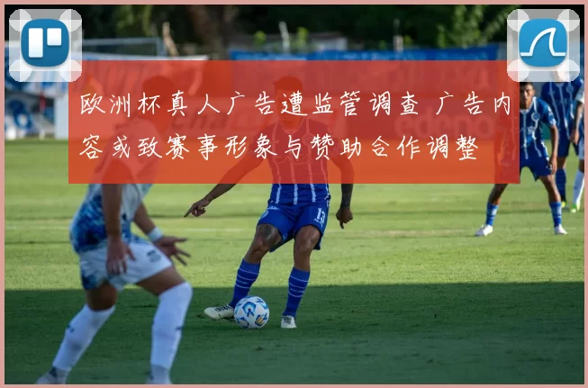 欧洲杯真人广告遭监管调查 广告内容或致赛事形象与赞助合作调整
