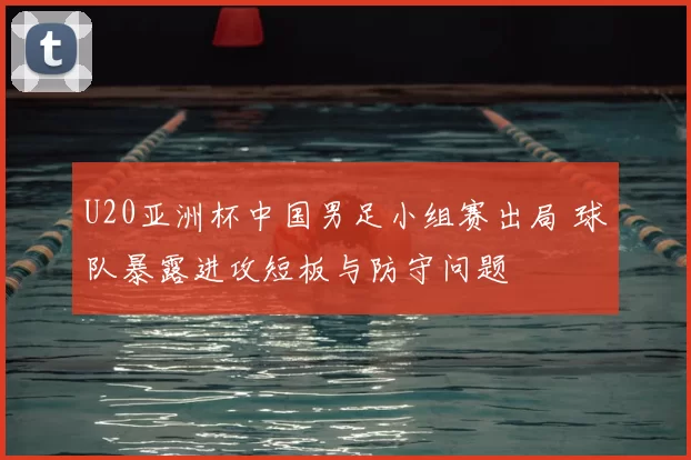 U20亚洲杯中国男足小组赛出局 球队暴露进攻短板与防守问题