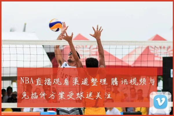 NBA直播观看渠道整理 腾讯视频与免插件方案受球迷关注