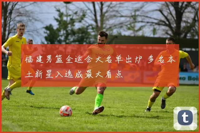 福建男篮全运会大名单出炉 多名本土新星入选成最大看点