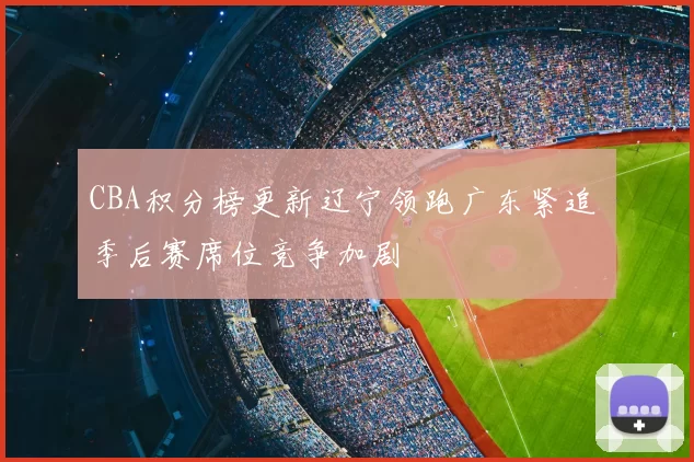 CBA积分榜更新辽宁领跑广东紧追 季后赛席位竞争加剧