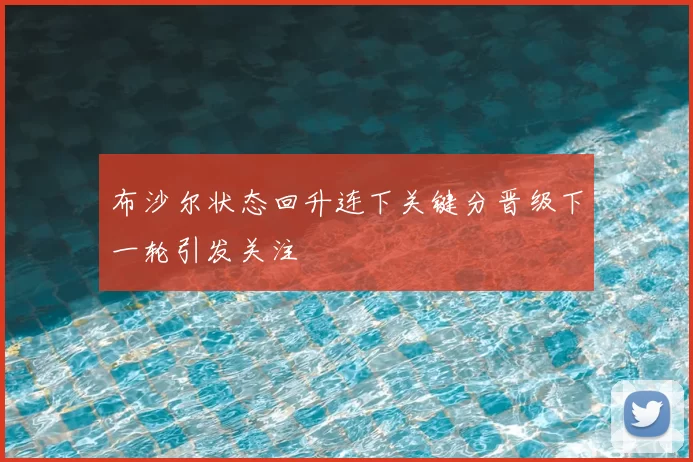 布沙尔状态回升连下关键分晋级下一轮引发关注