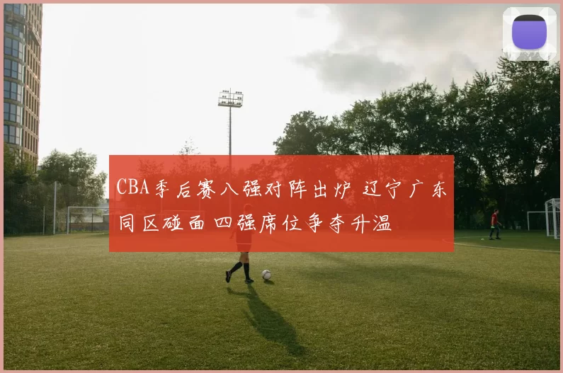 CBA季后赛八强对阵出炉 辽宁广东同区碰面 四强席位争夺升温
