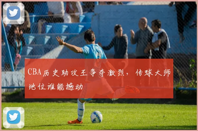 CBA历史助攻王争夺激烈，传球大师地位谁能撼动