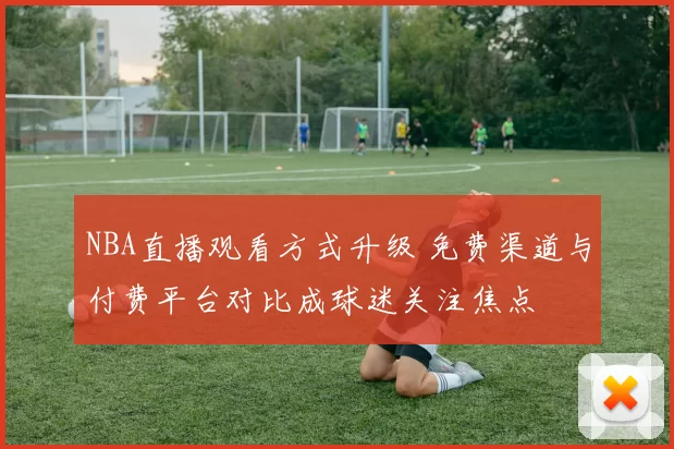 NBA直播观看方式升级 免费渠道与付费平台对比成球迷关注焦点
