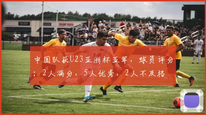 中国队获U23亚洲杯亚军,球员评分:2人满分,5人优秀,2人不及格