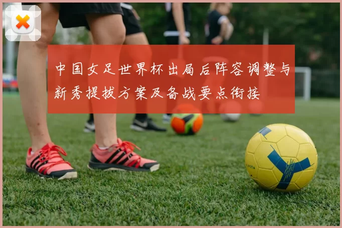 中国女足世界杯出局后阵容调整与新秀提拔方案及备战要点衔接