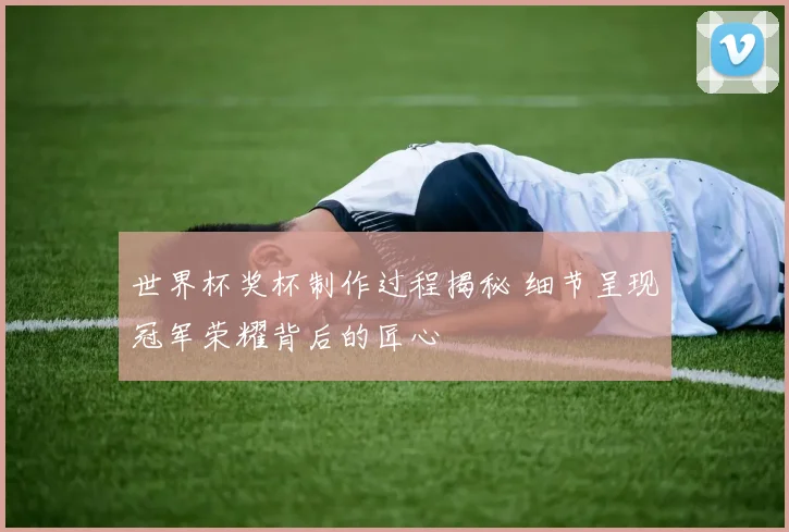 世界杯奖杯制作过程揭秘 细节呈现冠军荣耀背后的匠心