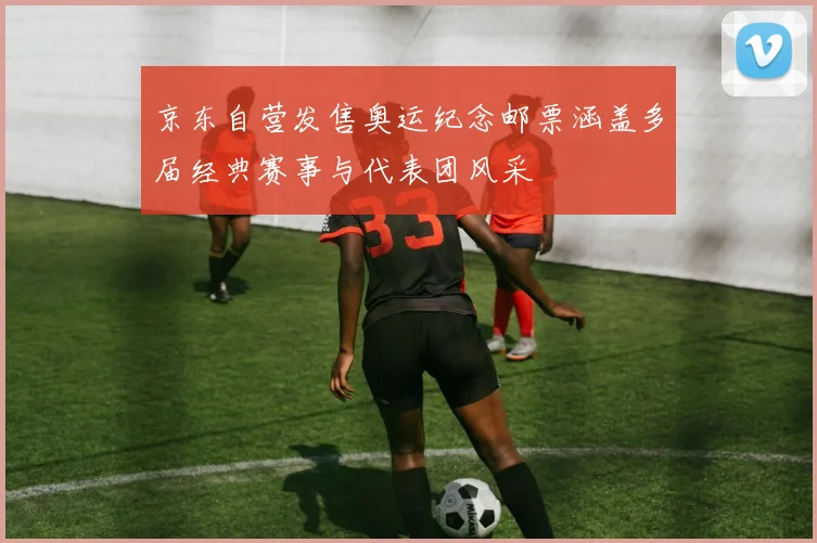 京东自营发售奥运纪念邮票涵盖多届经典赛事与代表团风采