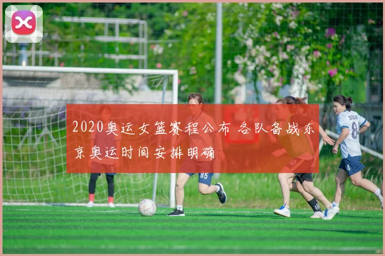 2020奥运女篮赛程公布 各队备战东京奥运时间安排明确
